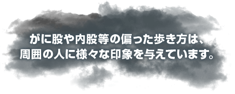 がに股や内股等の偏った歩き方は、周囲の人に様々な印象を与えています