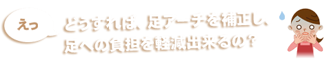 えっ　どうすれば、足アーチを補正し、足への負担を軽減出来るの？