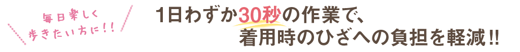 1日わずか30秒の作業で、着用時のひざへの負担を軽減