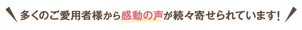多くのご愛用者様から感動の声が続々寄せられています